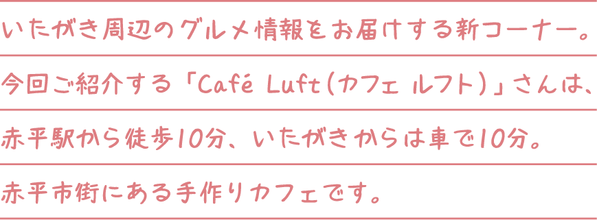 いたがき周辺のグルメ情報をお届けする新コーナー。今回ご紹介する「Cafe Luft（カフェ ルフト）」さんは、赤平駅から徒歩10分、いたがきからは車で10分。赤平市街にある手作りカフェです。